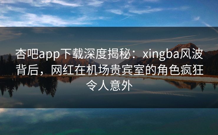杏吧app下载深度揭秘：xingba风波背后，网红在机场贵宾室的角色疯狂令人意外