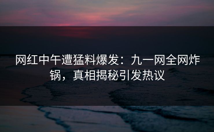 网红中午遭猛料爆发：九一网全网炸锅，真相揭秘引发热议