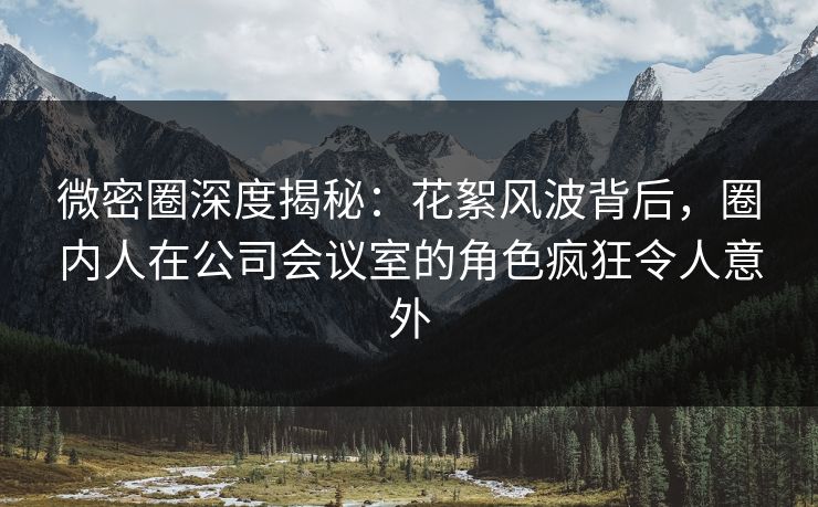 微密圈深度揭秘：花絮风波背后，圈内人在公司会议室的角色疯狂令人意外