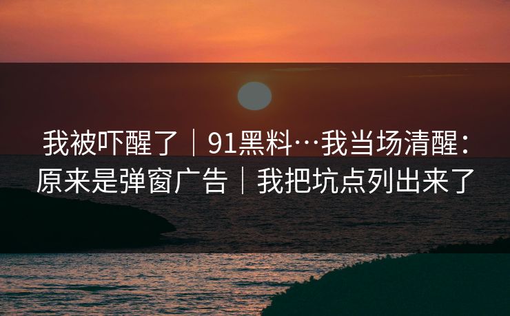 我被吓醒了|91黑料…我当场清醒:原来是弹窗广告|我把坑点列出来了 我被吓醒了|91黑料…我当场清醒:原来是弹窗广告|我把坑点列出来了