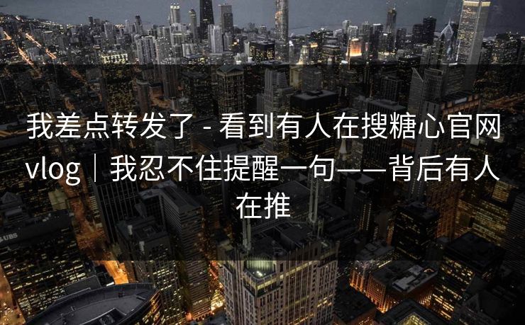我差点转发了 - 看到有人在搜糖心官网vlog｜我忍不住提醒一句——背后有人在推