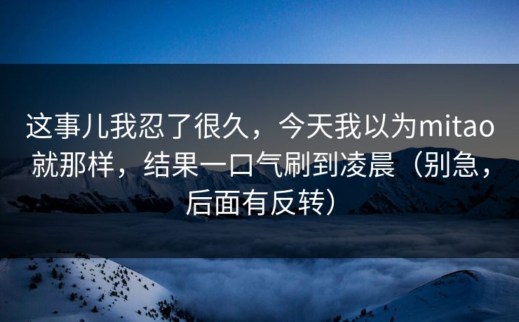 这事儿我忍了很久,今天我以为mitao就那样,结果一口气刷到凌晨(别急,后面有反转) 这事儿我忍了很久,今天我以为mitao就那样,结果一口气刷到凌晨(别急,后面有反转)