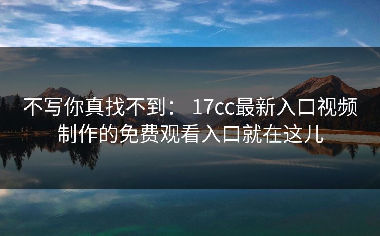 不写你真找不到： 17cc最新入口视频制作的免费观看入口就在这儿