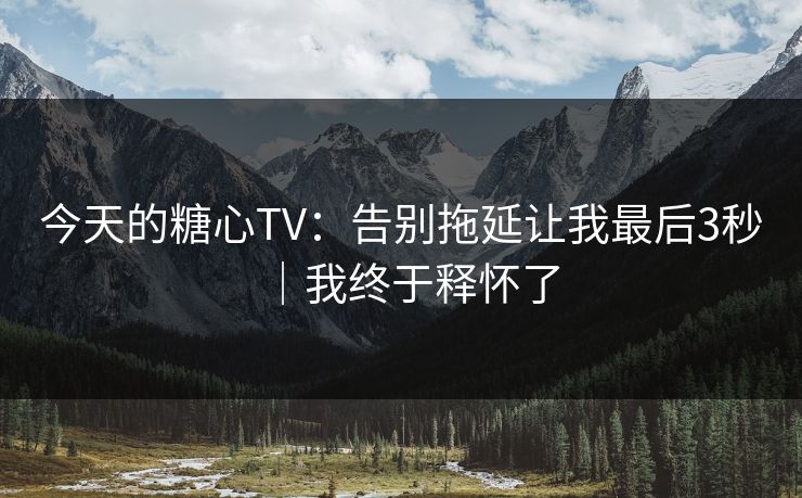 今天的糖心TV：告别拖延让我最后3秒｜我终于释怀了