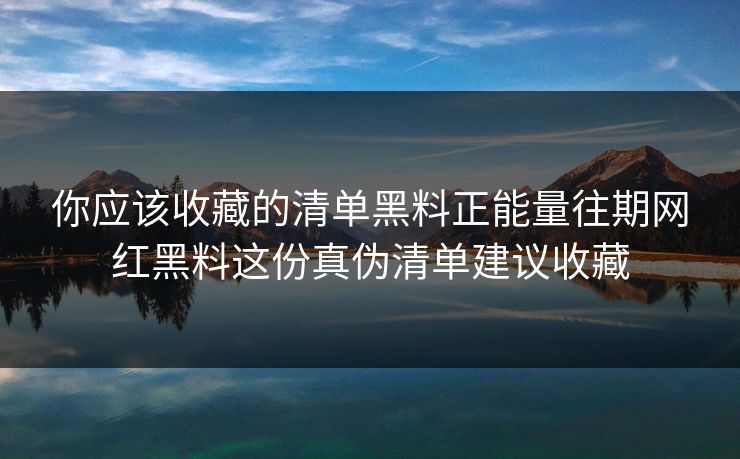 你应该收藏的清单黑料正能量往期网红黑料这份真伪清单建议收藏
