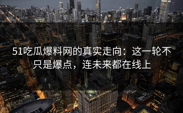 51吃瓜爆料网的真实走向：这一轮不只是爆点，连未来都在线上