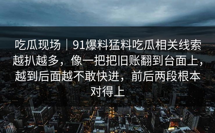 吃瓜现场｜91爆料猛料吃瓜相关线索越扒越多，像一把把旧账翻到台面上，越到后面越不敢快进，前后两段根本对得上